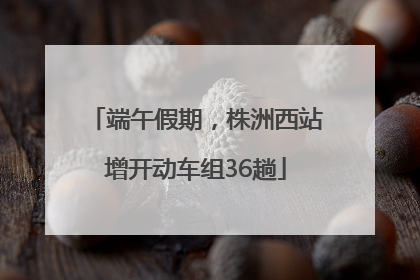 端午假期，株洲西站增开动车组36趟