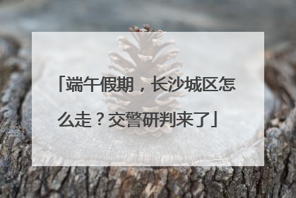 端午假期，长沙城区怎么走？交警研判来了