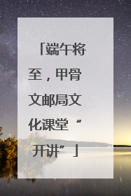 端午将至，甲骨文邮局文化课堂“开讲”