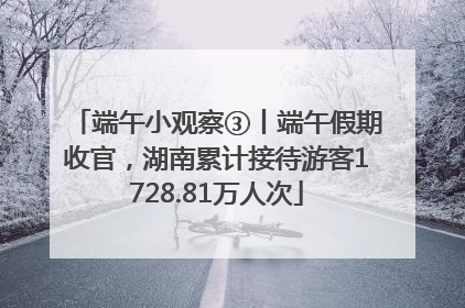 端午小观察③丨端午假期收官，湖南累计接待游客1728.81万人次