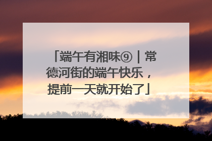 端午有湘味⑨｜常德河街的端午快乐，提前一天就开始了