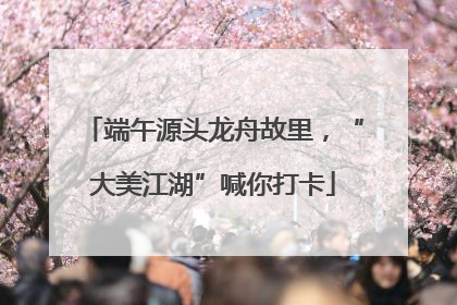 端午源头龙舟故里，“大美江湖”喊你打卡