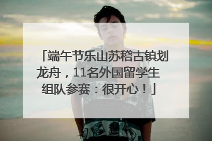 端午节乐山苏稽古镇划龙舟，11名外国留学生组队参赛：很开心！