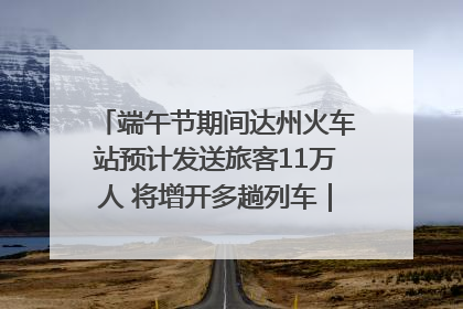 端午节期间达州火车站预计发送旅客11万人 将增开多趟列车｜网络中国节·端午