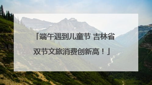 端午遇到儿童节 吉林省双节文旅消费创新高！