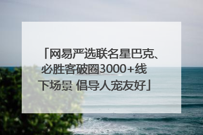 网易严选联名星巴克、必胜客破圈3000+线下场景 倡导人宠友好