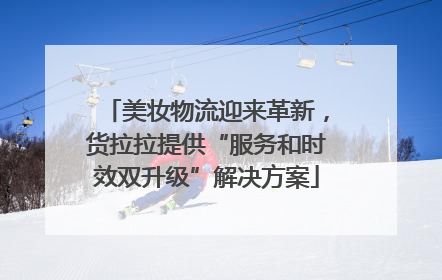 美妆物流迎来革新，货拉拉提供“服务和时效双升级”解决方案