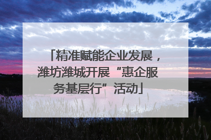 精准赋能企业发展，潍坊潍城开展“惠企服务基层行”活动