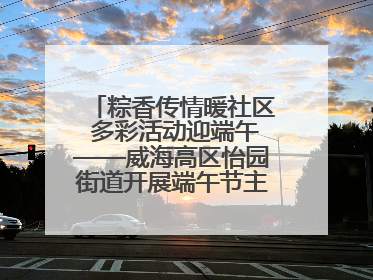 粽香传情暖社区 多彩活动迎端午——威海高区怡园街道开展端午节主题系列活动