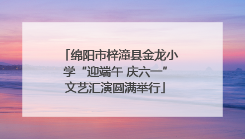 绵阳市梓潼县金龙小学“迎端午 庆六一”文艺汇演圆满举行