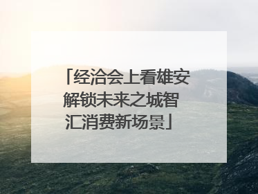 经洽会上看雄安 解锁未来之城智汇消费新场景
