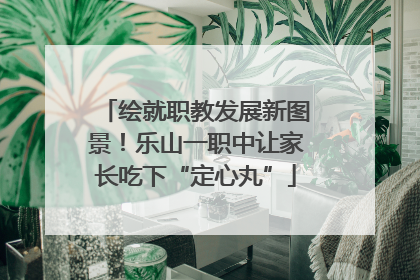 绘就职教发展新图景！乐山一职中让家长吃下“定心丸”