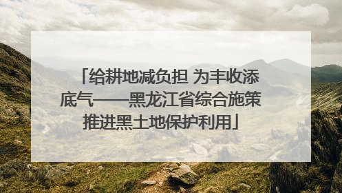 给耕地减负担 为丰收添底气——黑龙江省综合施策推进黑土地保护利用