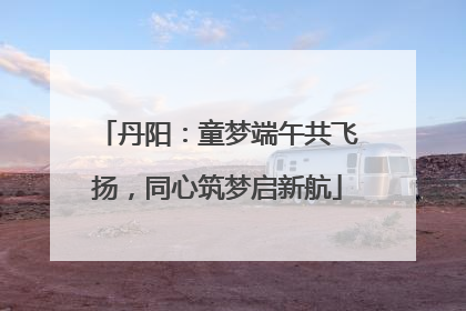 丹阳：童梦端午共飞扬，同心筑梦启新航