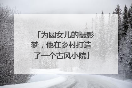 为圆女儿的摄影梦，他在乡村打造了一个古风小院