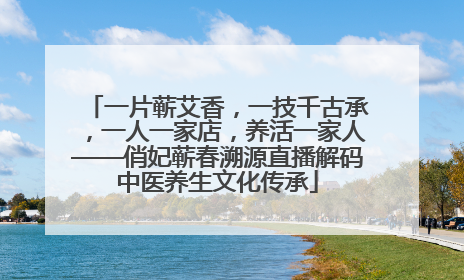 一片蕲艾香，一技千古承，一人一家店，养活一家人——俏妃蕲春溯源直播解码中医养生文化传承