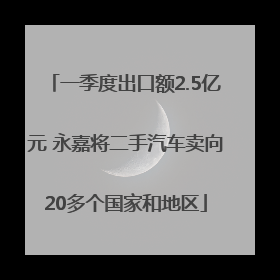 一季度出口额2.5亿元 永嘉将二手汽车卖向20多个国家和地区