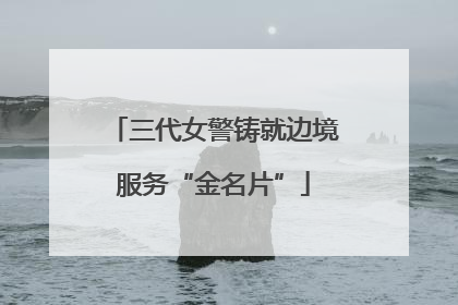 三代女警铸就边境服务“金名片”