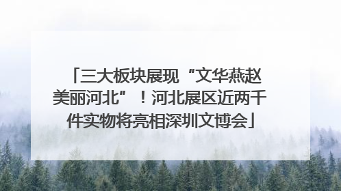 三大板块展现“文华燕赵 美丽河北”！河北展区近两千件实物将亮相深圳文博会