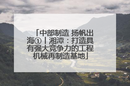中部制造 扬帆出海①丨湘潭：打造具有强大竞争力的工程机械再制造基地