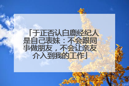 于正否认白鹿经纪人是自己表妹：不会跟同事做朋友，不会让亲友介入到我的工作
