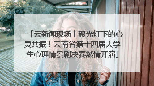云新闻现场丨聚光灯下的心灵共振！云南省第十四届大学生心理情景剧决赛燃情开演