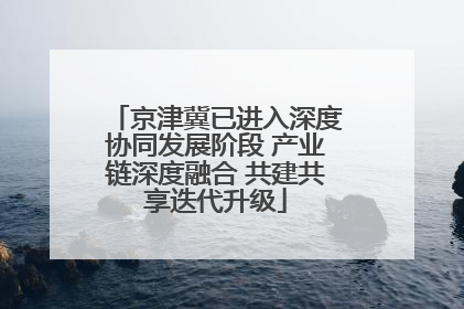 京津冀已进入深度协同发展阶段 产业链深度融合 共建共享迭代升级