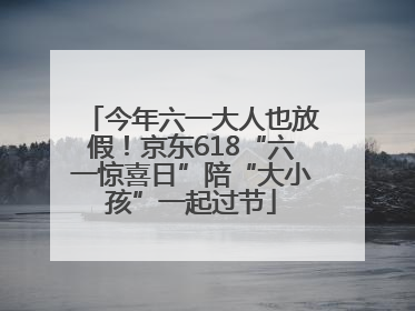 今年六一大人也放假！京东618“六一惊喜日”陪“大小孩”一起过节