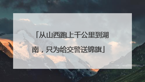 从山西跑上千公里到湖南，只为给交警送锦旗