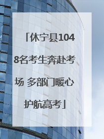 休宁县1048名考生奔赴考场 多部门暖心护航高考
