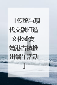 传统与现代交融打造文化盛宴 靖港古镇推出端午活动