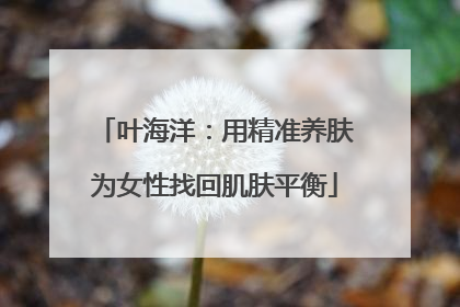 叶海洋：用精准养肤为女性找回肌肤平衡