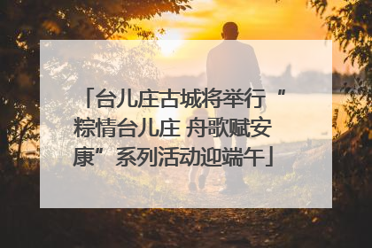 台儿庄古城将举行“粽情台儿庄 舟歌赋安康”系列活动迎端午
