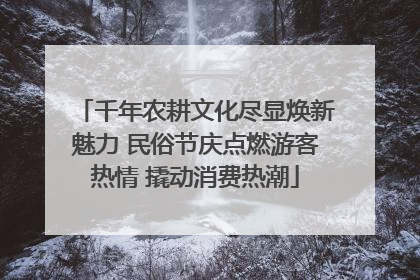 千年农耕文化尽显焕新魅力 民俗节庆点燃游客热情 撬动消费热潮