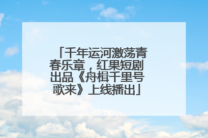 千年运河激荡青春乐章，红果短剧出品《舟楫千里号歌来》上线播出