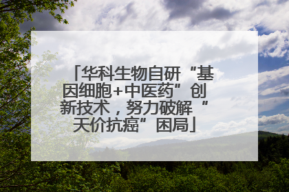 华科生物自研“基因细胞+中医药”创新技术，努力破解“天价抗癌”困局