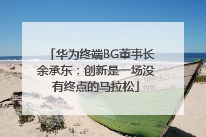华为终端BG董事长余承东：创新是一场没有终点的马拉松