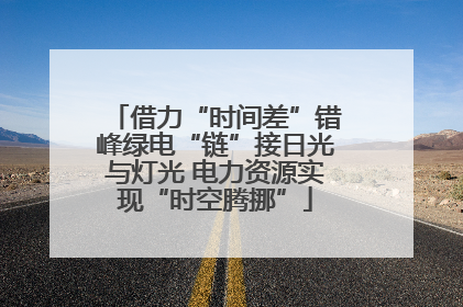 借力“时间差”错峰绿电“链”接日光与灯光 电力资源实现“时空腾挪”