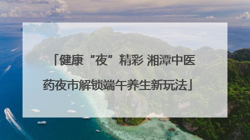 健康“夜”精彩 湘潭中医药夜市解锁端午养生新玩法