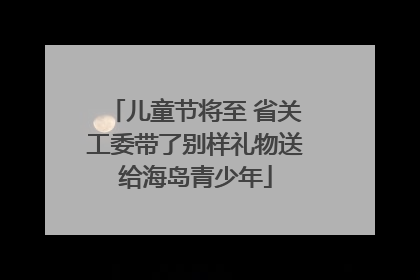 儿童节将至 省关工委带了别样礼物送给海岛青少年