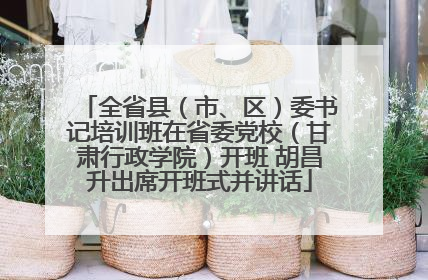 全省县（市、区）委书记培训班在省委党校（甘肃行政学院）开班 胡昌升出席开班式并讲话