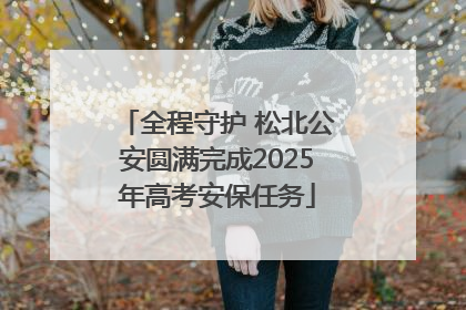 全程守护 松北公安圆满完成2025年高考安保任务