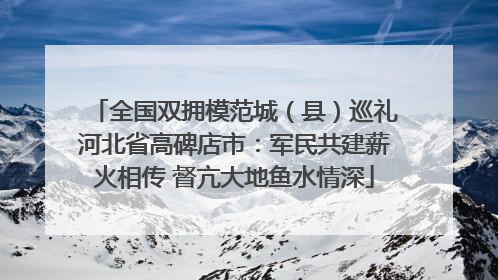 全国双拥模范城（县）巡礼河北省高碑店市：军民共建薪火相传 督亢大地鱼水情深