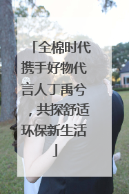 全棉时代携手好物代言人丁禹兮，共探舒适环保新生活