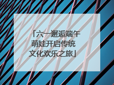 六一邂逅端午 萌娃开启传统文化欢乐之旅