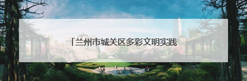 兰州市城关区多彩文明实践活动绘就基层治理新画卷