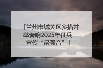 兰州市城关区多措并举奏响2025年征兵宣传“最强音”