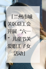 兰州市城关区总工会开展“六一”儿童节关爱职工子女活动