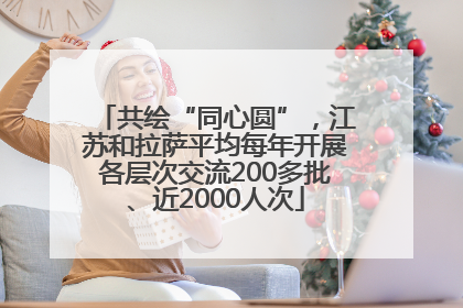 共绘“同心圆”，江苏和拉萨平均每年开展各层次交流200多批、近2000人次