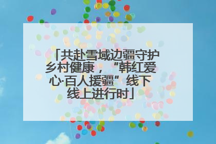 共赴雪域边疆守护乡村健康，“韩红爱心·百人援疆”线下线上进行时